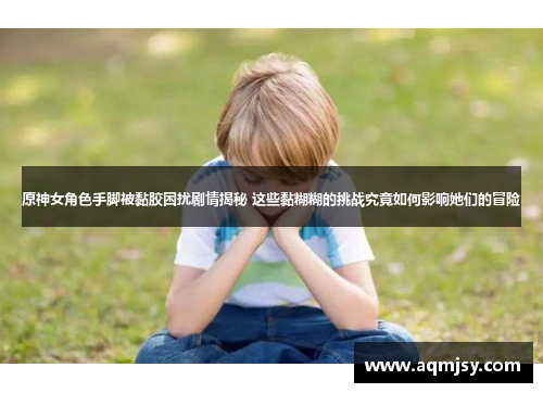 原神女角色手脚被黏胶困扰剧情揭秘 这些黏糊糊的挑战究竟如何影响她们的冒险